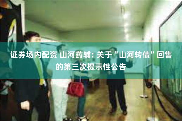 证券场内配资 山河药辅: 关于“山河转债”回售的第三次提示性公告