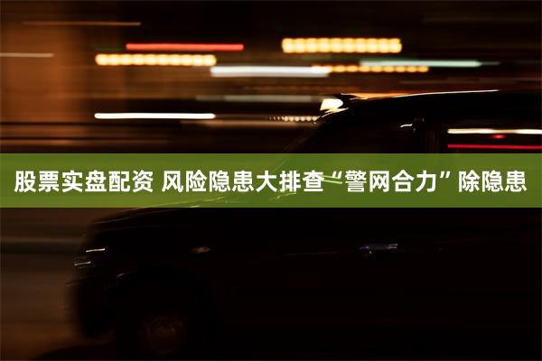 股票实盘配资 风险隐患大排查“警网合力”除隐患