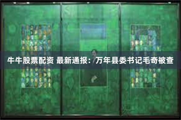 牛牛股票配资 最新通报：万年县委书记毛奇被查