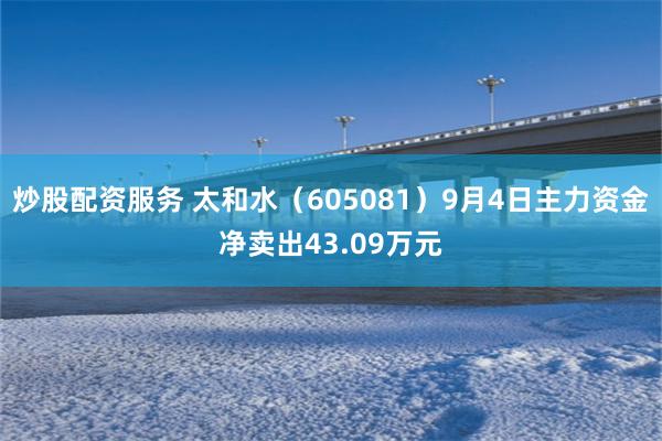 炒股配资服务 太和水（605081）9月4日主力资金净卖出43.09万元