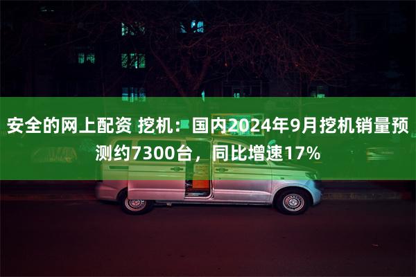 安全的网上配资 挖机：国内2024年9月挖机销量预测约7300台，同比增速17%