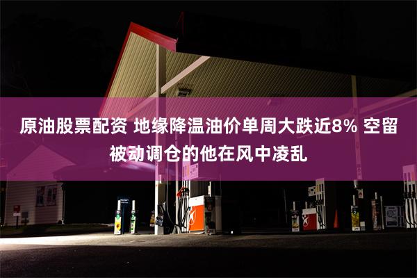 原油股票配资 地缘降温油价单周大跌近8% 空留被动调仓的他在风中凌乱