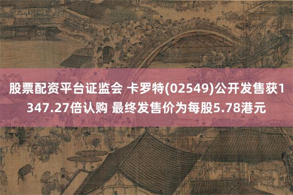 股票配资平台证监会 卡罗特(02549)公开发售获1347.27倍认购 最终发售价为每股5.78港元