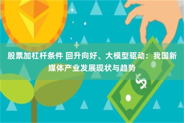 股票加杠杆条件 回升向好、大模型驱动：我国新媒体产业发展现状与趋势