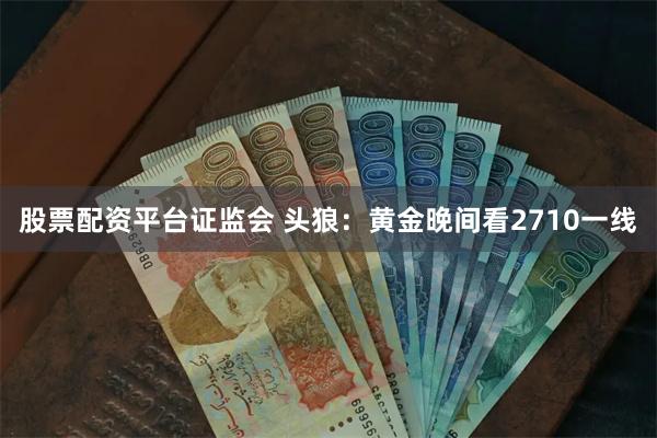 股票配资平台证监会 头狼：黄金晚间看2710一线