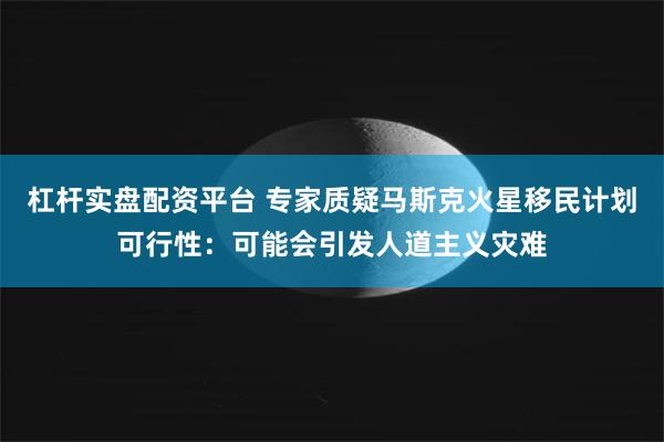 杠杆实盘配资平台 专家质疑马斯克火星移民计划可行性：可能会引发人道主义灾难