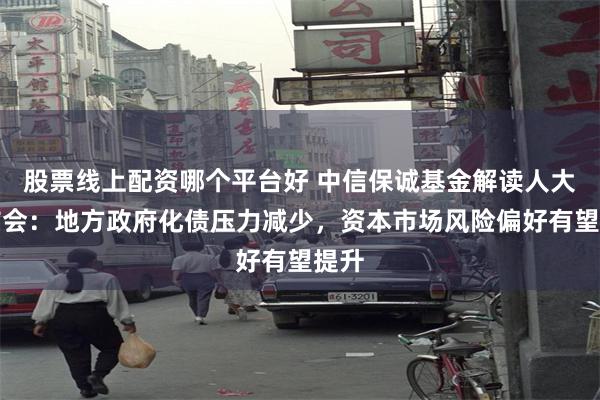 股票线上配资哪个平台好 中信保诚基金解读人大发布会：地方政府化债压力减少，资本市场风险偏好有望提升