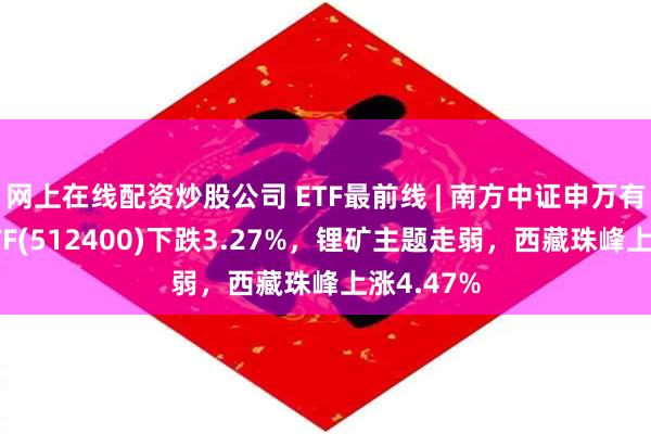 网上在线配资炒股公司 ETF最前线 | 南方中证申万有色金属ETF(512400)下跌3.27%，锂矿主题走弱，西藏珠峰上涨4.47%