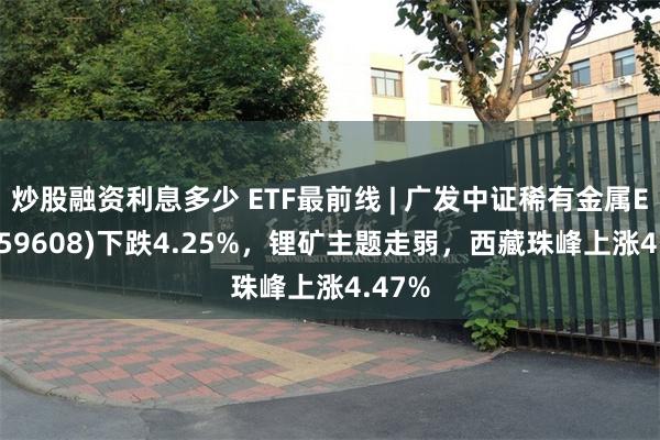 炒股融资利息多少 ETF最前线 | 广发中证稀有金属ETF(159608)下跌4.25%，锂矿主题走弱，西藏珠峰上涨4.47%