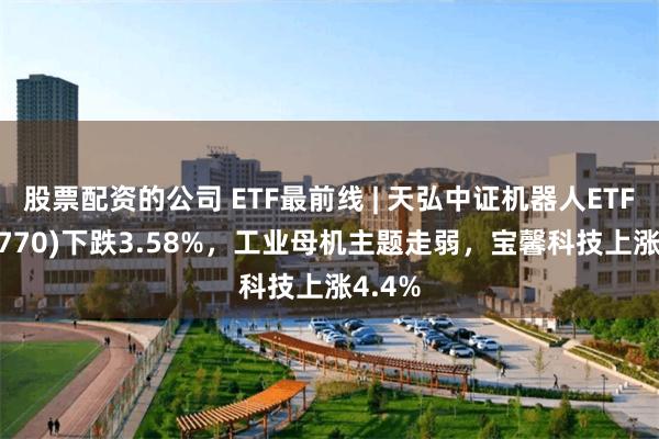 股票配资的公司 ETF最前线 | 天弘中证机器人ETF(159770)下跌3.58%，工业母机主题走弱，宝馨科技上涨4.4%