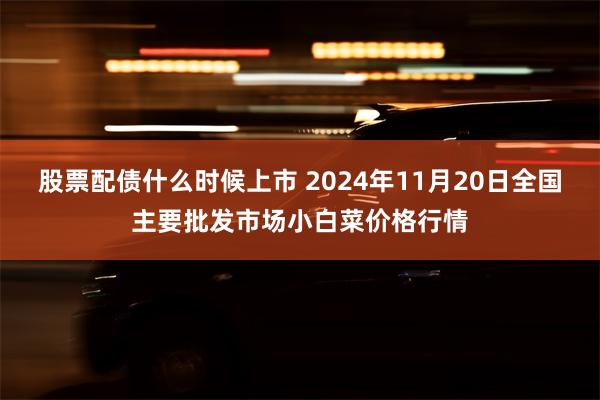 股票配债什么时候上市 2024年11月20日全国主要批发市场小白菜价格行情