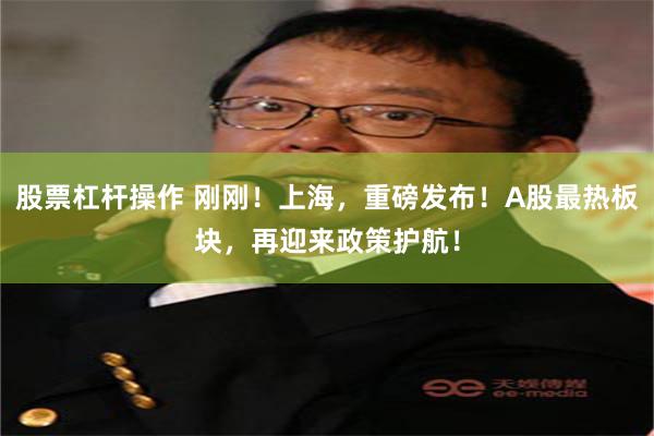 股票杠杆操作 刚刚！上海，重磅发布！A股最热板块，再迎来政策护航！