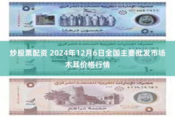 炒股票配资 2024年12月6日全国主要批发市场木耳价格行情