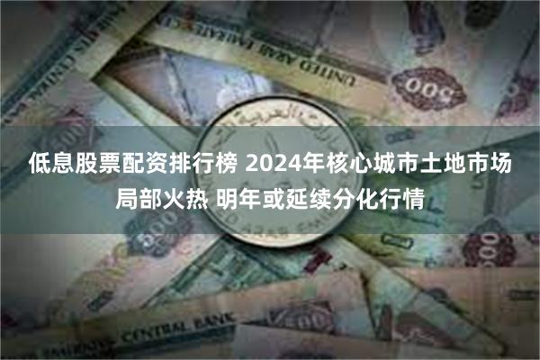 低息股票配资排行榜 2024年核心城市土地市场局部火热 明年或延续分化行情