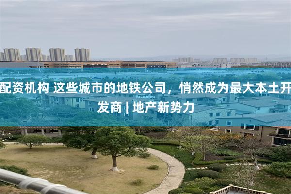 配资机构 这些城市的地铁公司，悄然成为最大本土开发商 | 地产新势力