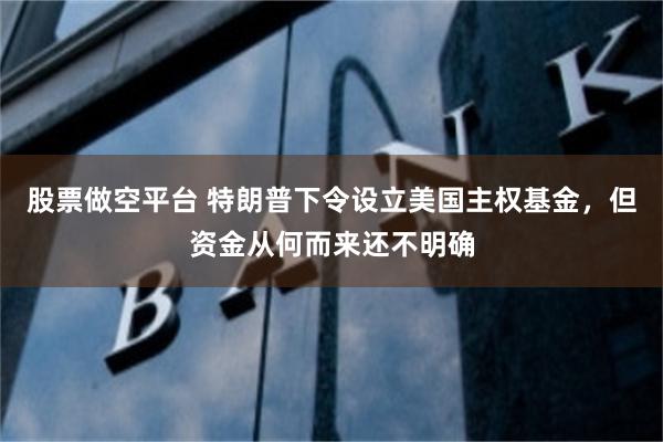 股票做空平台 特朗普下令设立美国主权基金，但资金从何而来还不明确