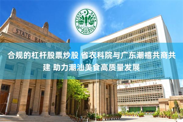 合规的杠杆股票炒股 省农科院与广东潮禧共商共建 助力潮汕美食高质量发展