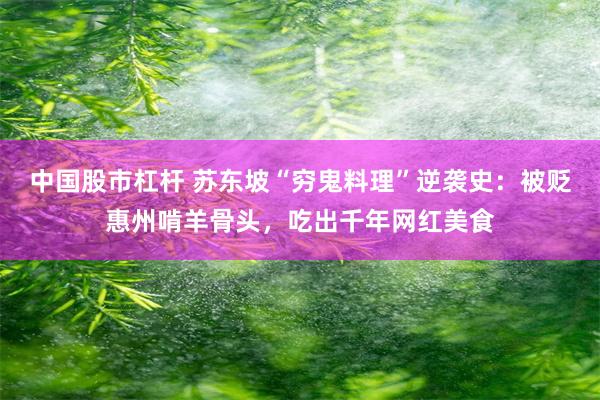 中国股市杠杆 苏东坡“穷鬼料理”逆袭史：被贬惠州啃羊骨头，吃出千年网红美食