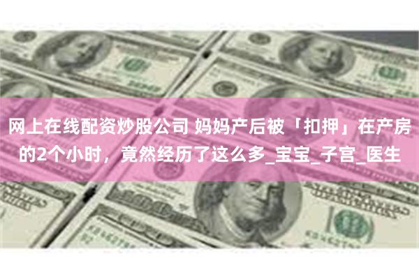 网上在线配资炒股公司 妈妈产后被「扣押」在产房的2个小时，竟然经历了这么多_宝宝_子宫_医生